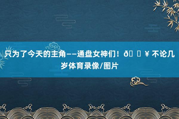 只为了今天的主角——通盘女神们！🔥 不论几岁体育录像/图片