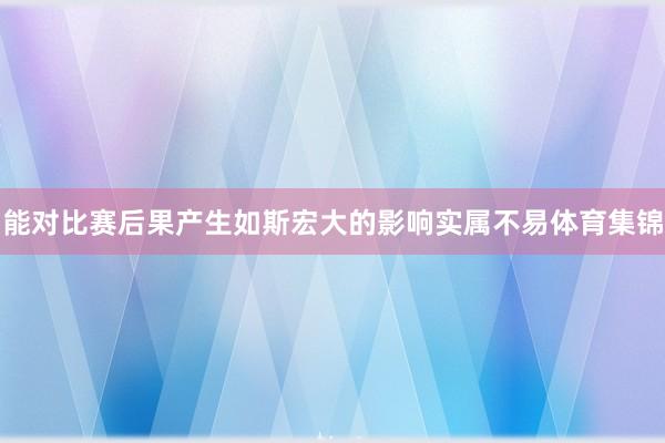 能对比赛后果产生如斯宏大的影响实属不易体育集锦