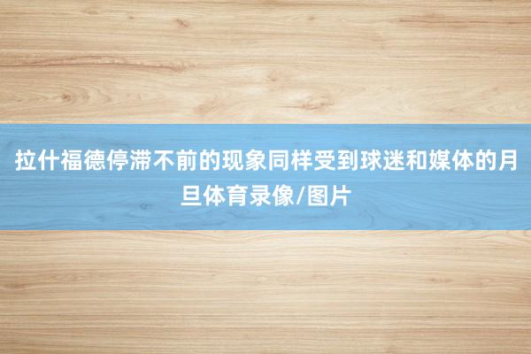 拉什福德停滞不前的现象同样受到球迷和媒体的月旦体育录像/图片