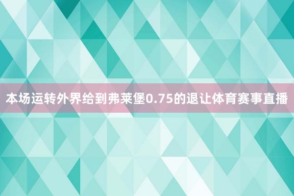 本场运转外界给到弗莱堡0.75的退让体育赛事直播