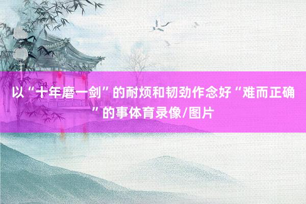 以“十年磨一剑”的耐烦和韧劲作念好“难而正确”的事体育录像/图片