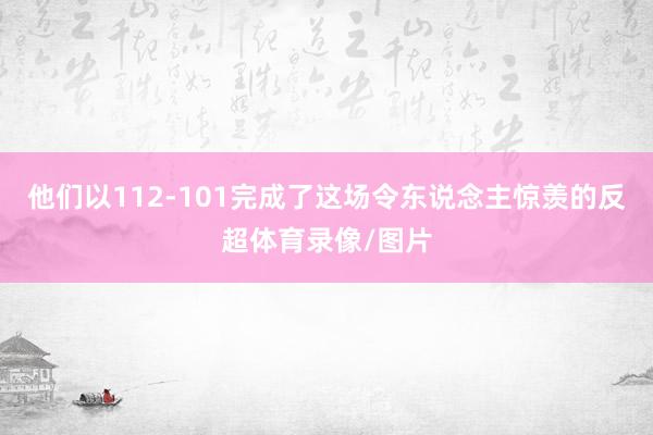 他们以112-101完成了这场令东说念主惊羡的反超体育录像/图片