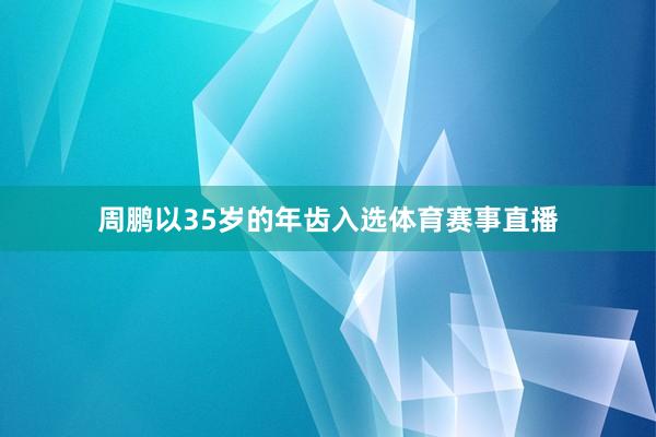 周鹏以35岁的年齿入选体育赛事直播