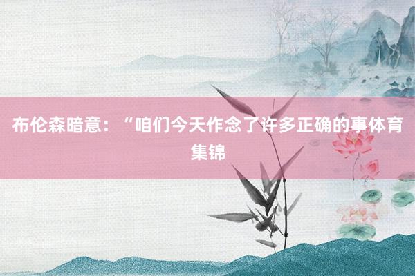 布伦森暗意：“咱们今天作念了许多正确的事体育集锦