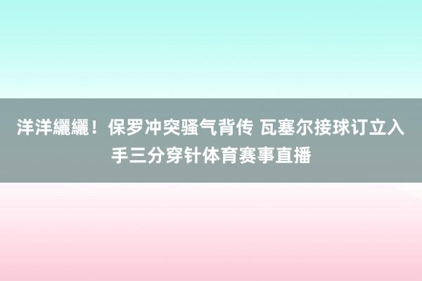 洋洋纚纚！保罗冲突骚气背传 瓦塞尔接球订立入手三分穿针体育赛事直播