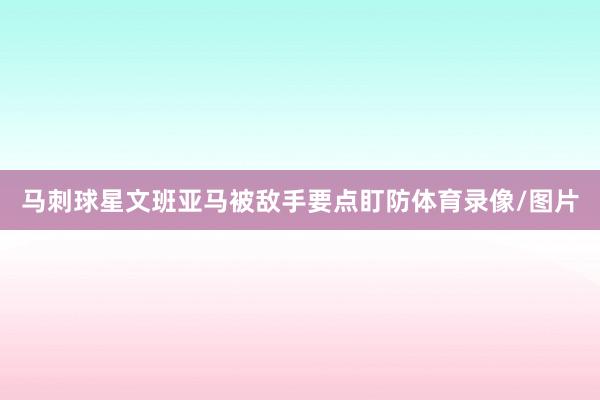 马刺球星文班亚马被敌手要点盯防体育录像/图片