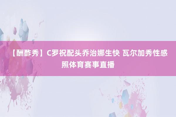 【酬酢秀】C罗祝配头乔治娜生快 瓦尔加秀性感照体育赛事直播