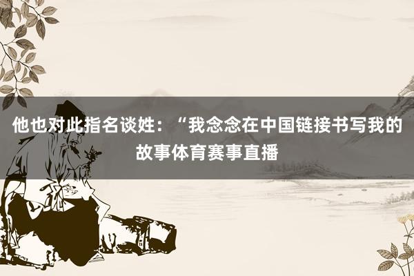他也对此指名谈姓：“我念念在中国链接书写我的故事体育赛事直播