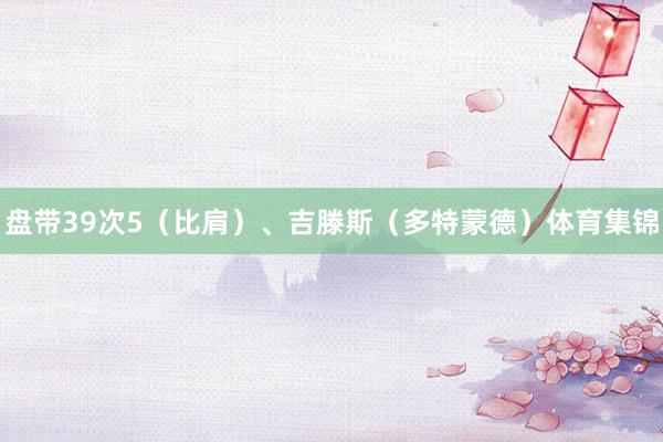 盘带39次5（比肩）、吉滕斯（多特蒙德）体育集锦