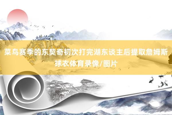 菜鸟赛季的东契奇初次打完湖东谈主后提取詹姆斯球衣体育录像/图片