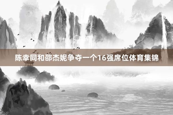 陈幸同和邵杰妮争夺一个16强席位体育集锦