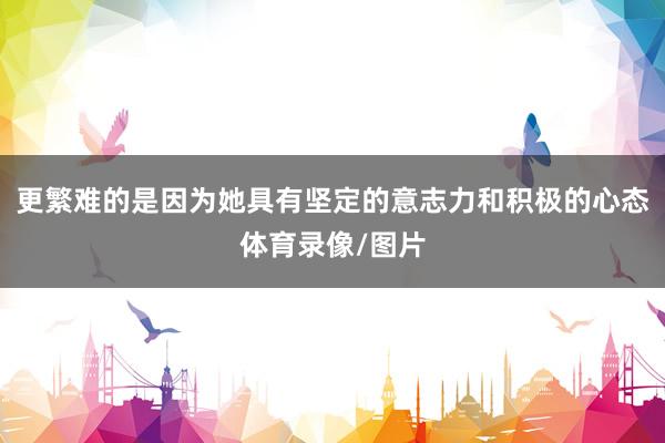 更繁难的是因为她具有坚定的意志力和积极的心态体育录像/图片
