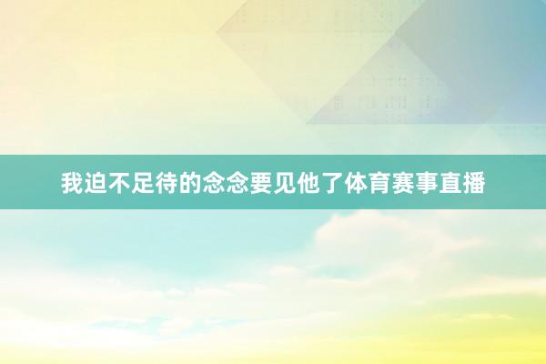 我迫不足待的念念要见他了体育赛事直播