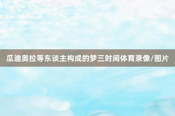 瓜迪奥拉等东谈主构成的梦三时间体育录像/图片