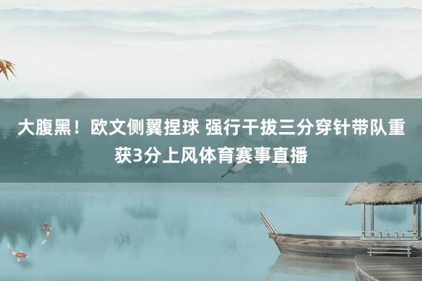 大腹黑！欧文侧翼捏球 强行干拔三分穿针带队重获3分上风体育赛事直播