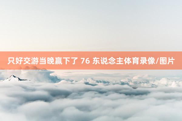 只好交游当晚赢下了 76 东说念主体育录像/图片