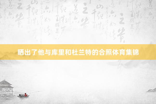 晒出了他与库里和杜兰特的合照体育集锦