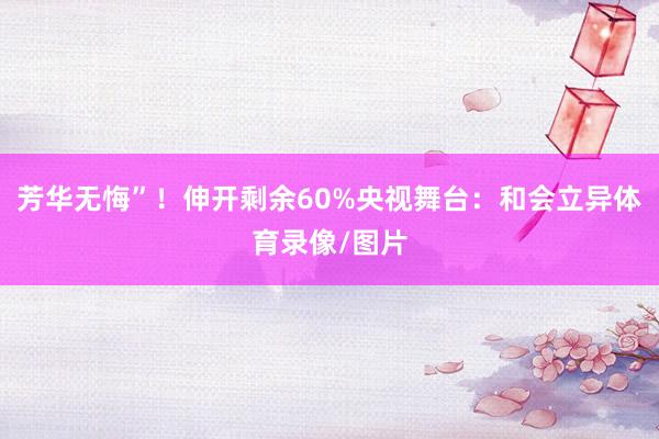 芳华无悔”！伸开剩余60%央视舞台：和会立异体育录像/图片