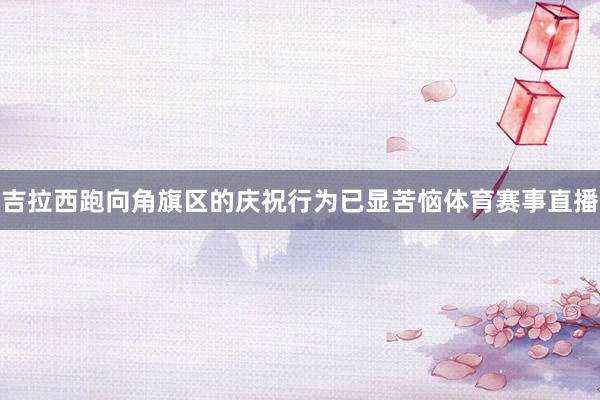 吉拉西跑向角旗区的庆祝行为已显苦恼体育赛事直播