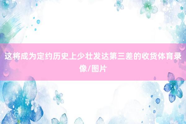 这将成为定约历史上少壮发达第三差的收货体育录像/图片