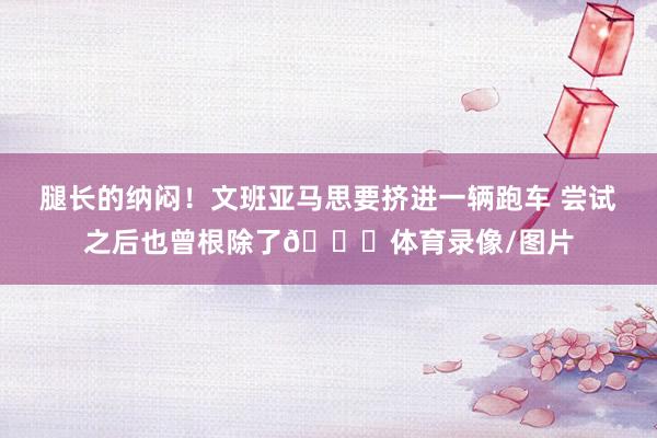 腿长的纳闷！文班亚马思要挤进一辆跑车 尝试之后也曾根除了😅体育录像/图片