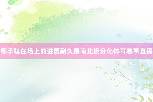 鄢手骐在场上的进展耐久是南北极分化体育赛事直播