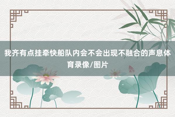 我齐有点挂牵快船队内会不会出现不融合的声息体育录像/图片