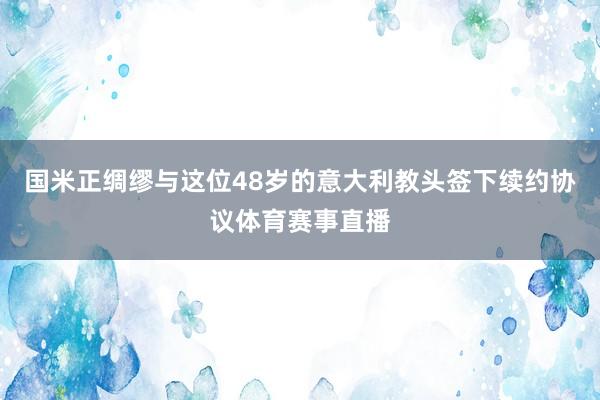 国米正绸缪与这位48岁的意大利教头签下续约协议体育赛事直播