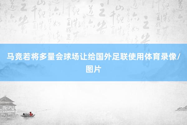 马竞若将多量会球场让给国外足联使用体育录像/图片