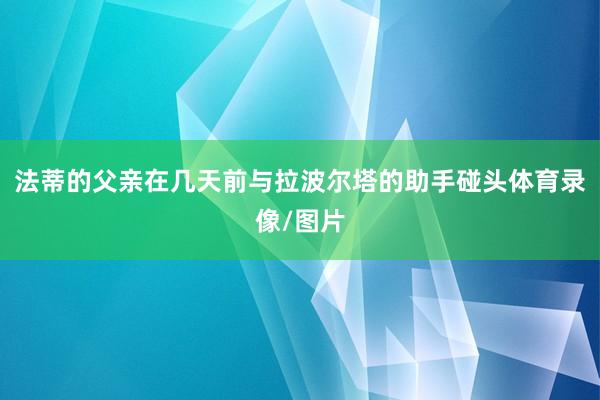 法蒂的父亲在几天前与拉波尔塔的助手碰头体育录像/图片