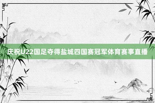 庆祝U22国足夺得盐城四国赛冠军体育赛事直播