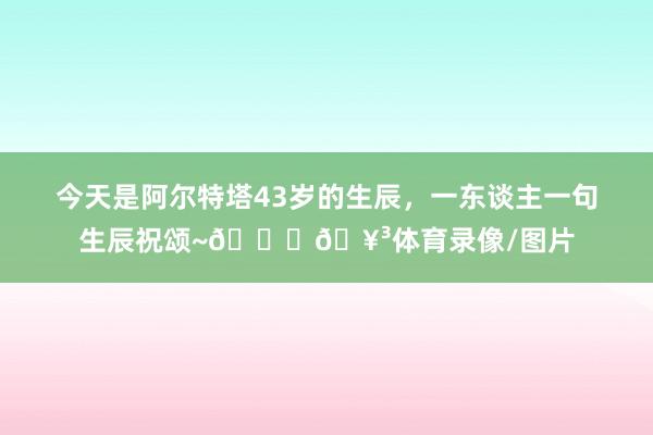今天是阿尔特塔43岁的生辰，一东谈主一句生辰祝颂~🎂🥳体育录像/图片