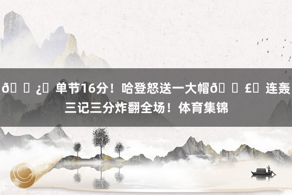 🐿️单节16分！哈登怒送一大帽💣️连轰三记三分炸翻全场！体育集锦