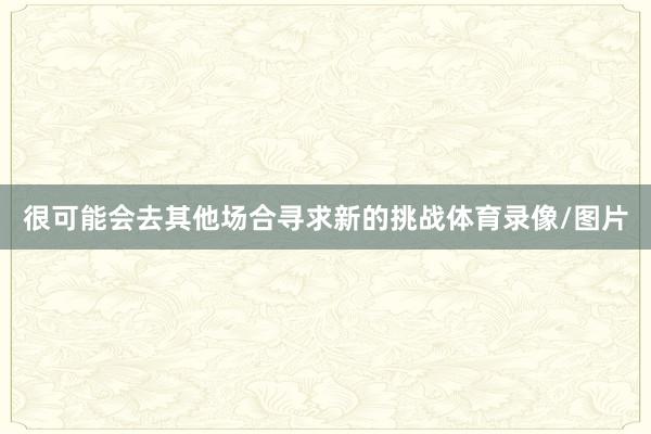 很可能会去其他场合寻求新的挑战体育录像/图片