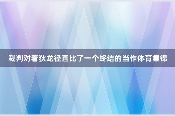 裁判对着狄龙径直比了一个终结的当作体育集锦