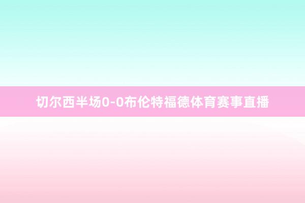 切尔西半场0-0布伦特福德体育赛事直播
