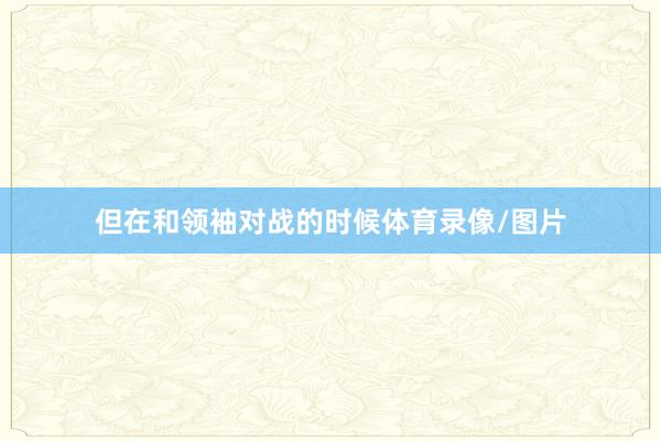 但在和领袖对战的时候体育录像/图片