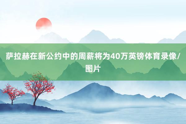 萨拉赫在新公约中的周薪将为40万英镑体育录像/图片