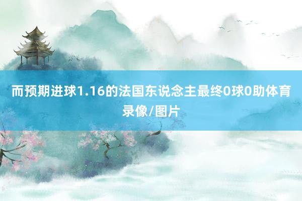 而预期进球1.16的法国东说念主最终0球0助体育录像/图片