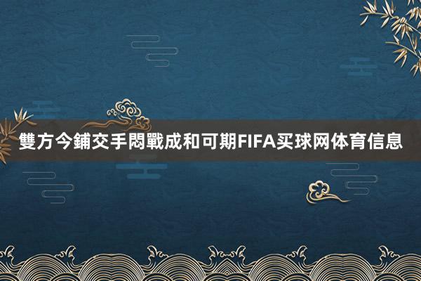 雙方今鋪交手悶戰成和可期FIFA买球网体育信息