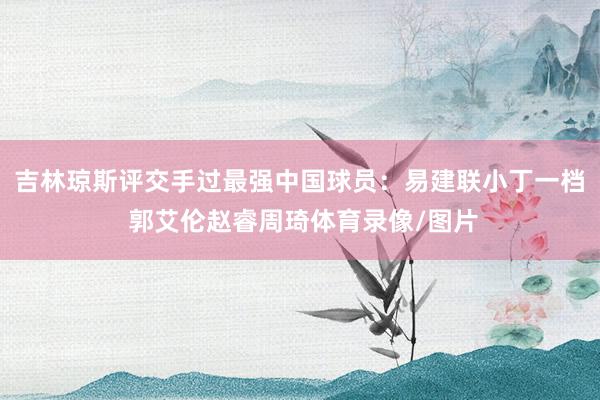 吉林琼斯评交手过最强中国球员：易建联小丁一档 郭艾伦赵睿周琦体育录像/图片