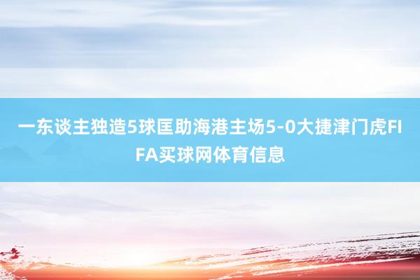 一东谈主独造5球匡助海港主场5-0大捷津门虎FIFA买球网体育信息