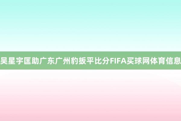 吴星宇匡助广东广州豹扳平比分FIFA买球网体育信息