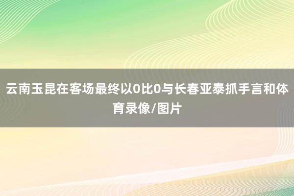 云南玉昆在客场最终以0比0与长春亚泰抓手言和体育录像/图片