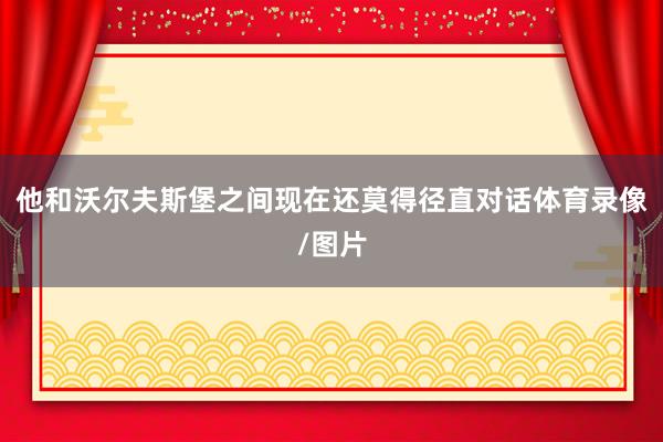 他和沃尔夫斯堡之间现在还莫得径直对话体育录像/图片