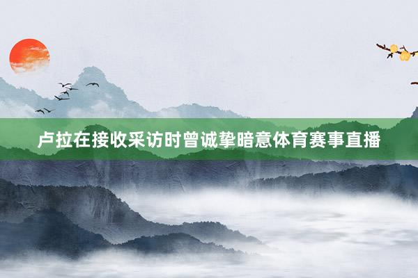 卢拉在接收采访时曾诚挚暗意体育赛事直播