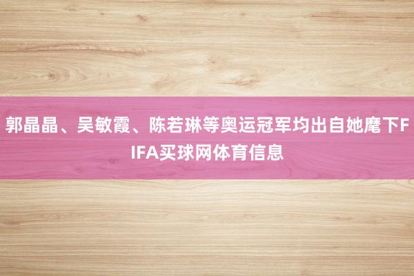 郭晶晶、吴敏霞、陈若琳等奥运冠军均出自她麾下FIFA买球网体育信息