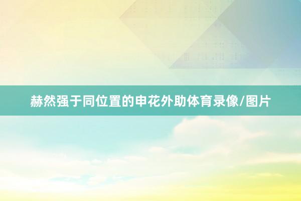 赫然强于同位置的申花外助体育录像/图片