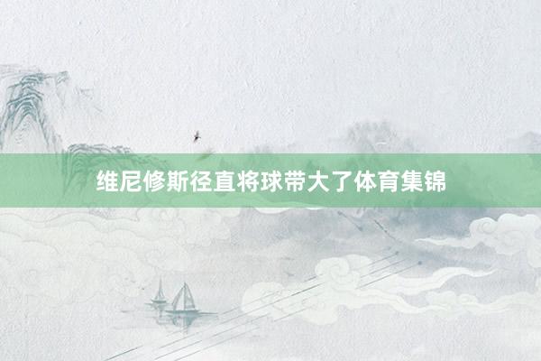 维尼修斯径直将球带大了体育集锦