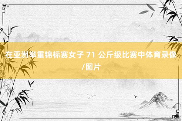 在亚洲举重锦标赛女子 71 公斤级比赛中体育录像/图片
